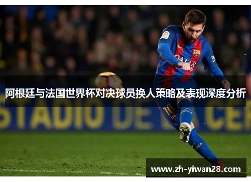 阿根廷与法国世界杯对决球员换人策略及表现深度分析