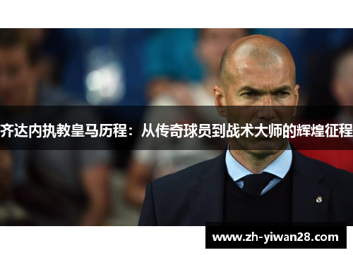 齐达内执教皇马历程:从传奇球员到战术大师的辉煌征程 齐达内执教皇马历程:从传奇球员到战术大师的辉煌征程
