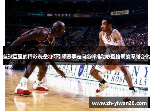 篮球巨星的精彩表现如何引领赛季走向巅峰推动联盟格局的深刻变化 篮球巨星的精彩表现如何引领赛季走向巅峰推动联盟格局的深刻变化