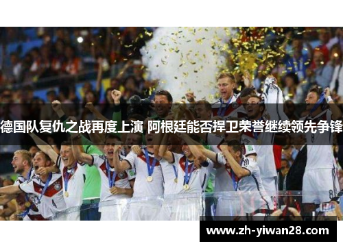 德国队复仇之战再度上演 阿根廷能否捍卫荣誉继续领先争锋 德国队复仇之战再度上演 阿根廷能否捍卫荣誉继续领先争锋