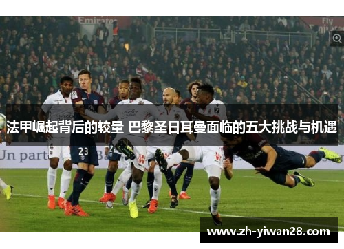 法甲崛起背后的较量 巴黎圣日耳曼面临的五大挑战与机遇 法甲崛起背后的较量 巴黎圣日耳曼面临的五大挑战与机遇