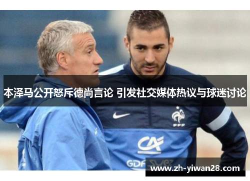 本泽马公开怒斥德尚言论 引发社交媒体热议与球迷讨论