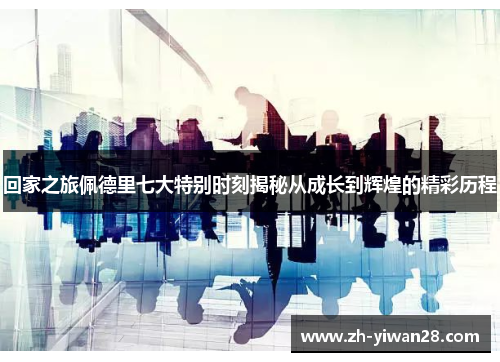 回家之旅佩德里七大特别时刻揭秘从成长到辉煌的精彩历程