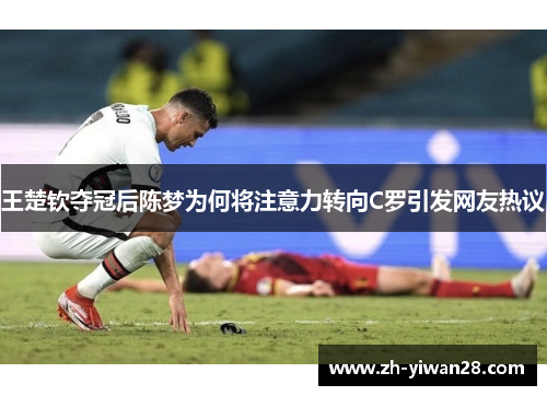 王楚钦夺冠后陈梦为何将注意力转向C罗引发网友热议