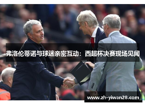 弗洛伦蒂诺与球迷亲密互动：西超杯决赛现场见闻