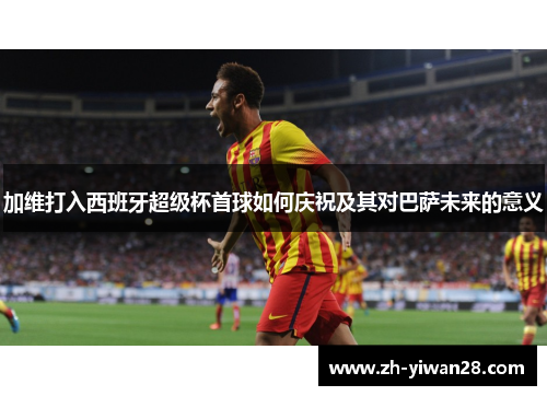 加维打入西班牙超级杯首球如何庆祝及其对巴萨未来的意义