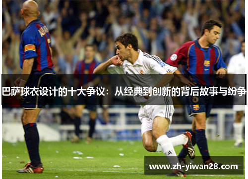 巴萨球衣设计的十大争议:从经典到创新的背后故事与纷争 巴萨球衣设计的十大争议:从经典到创新的背后故事与纷争