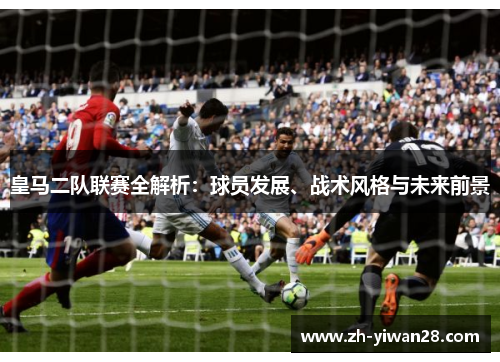 皇马二队联赛全解析：球员发展、战术风格与未来前景