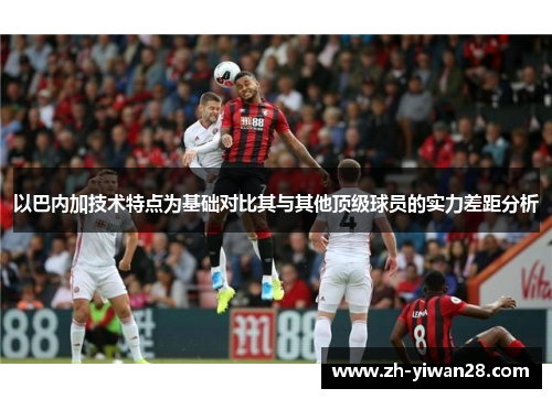以巴内加技术特点为基础对比其与其他顶级球员的实力差距分析 以巴内加技术特点为基础对比其与其他顶级球员的实力差距分析
