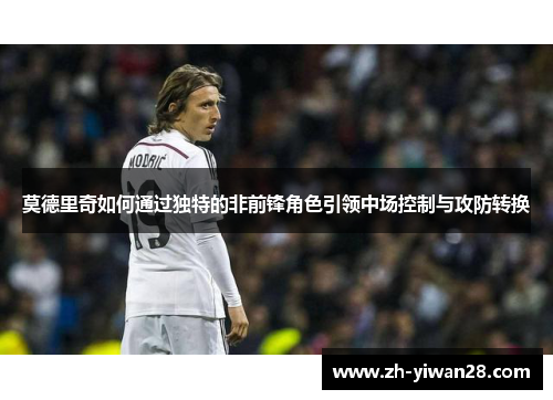 莫德里奇如何通过独特的非前锋角色引领中场控制与攻防转换 莫德里奇如何通过独特的非前锋角色引领中场控制与攻防转换