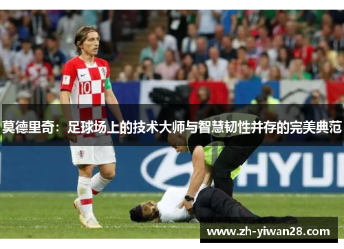 莫德里奇：足球场上的技术大师与智慧韧性并存的完美典范