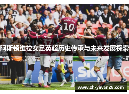 阿斯顿维拉女足英超历史传承与未来发展探索 阿斯顿维拉女足英超历史传承与未来发展探索