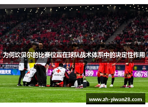 为何坎贝尔的比赛位置在球队战术体系中的决定性作用 为何坎贝尔的比赛位置在球队战术体系中的决定性作用