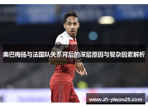 奥巴梅扬与法国队关系背后的深层原因与复杂因素解析