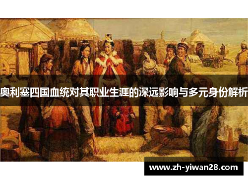 奥利塞四国血统对其职业生涯的深远影响与多元身份解析