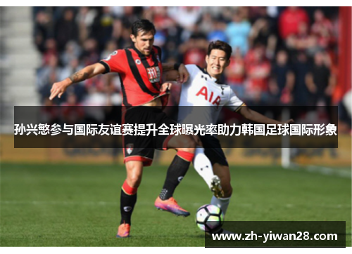 孙兴慜参与国际友谊赛提升全球曝光率助力韩国足球国际形象 孙兴慜参与国际友谊赛提升全球曝光率助力韩国足球国际形象