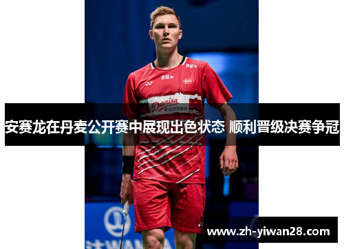 安赛龙在丹麦公开赛中展现出色状态 顺利晋级决赛争冠 安赛龙在丹麦公开赛中展现出色状态 顺利晋级决赛争冠