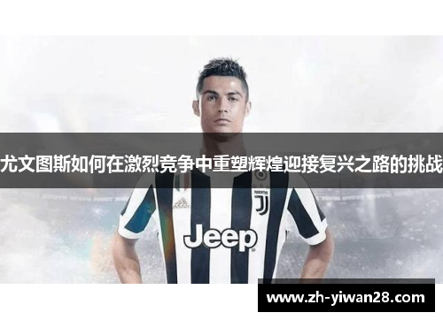 尤文图斯如何在激烈竞争中重塑辉煌迎接复兴之路的挑战 尤文图斯如何在激烈竞争中重塑辉煌迎接复兴之路的挑战