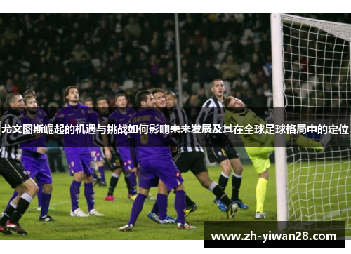 尤文图斯崛起的机遇与挑战如何影响未来发展及其在全球足球格局中的定位 尤文图斯崛起的机遇与挑战如何影响未来发展及其在全球足球格局中的定位