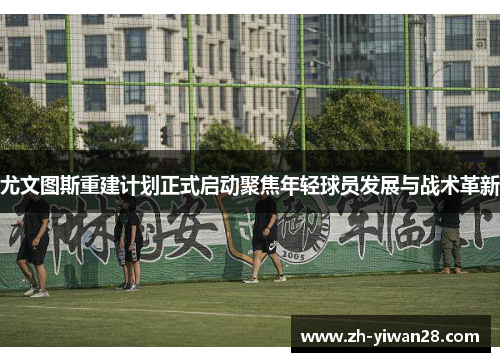 尤文图斯重建计划正式启动聚焦年轻球员发展与战术革新 尤文图斯重建计划正式启动聚焦年轻球员发展与战术革新