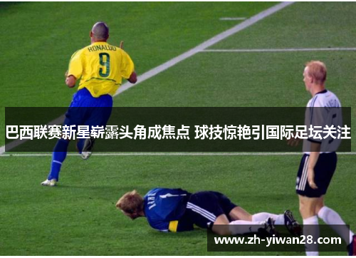 巴西联赛新星崭露头角成焦点 球技惊艳引国际足坛关注