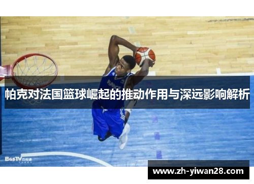 帕克对法国篮球崛起的推动作用与深远影响解析